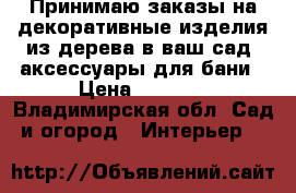 Принимаю заказы на декоративные изделия из дерева в ваш сад, аксессуары для бани › Цена ­ 3 000 - Владимирская обл. Сад и огород » Интерьер   